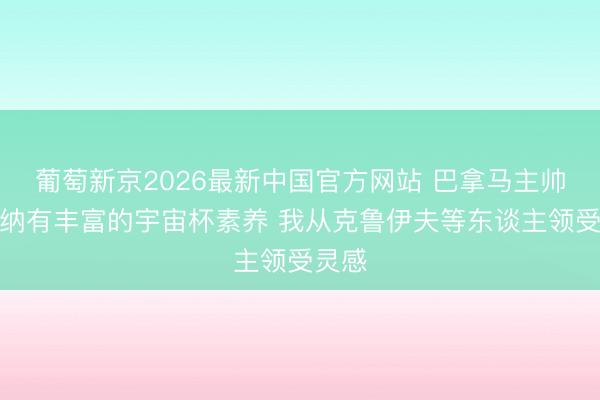 葡萄新京2026最新中国官方网站 巴拿马主帅：加纳有丰富的宇宙杯素养 我从克鲁伊夫等东谈主领受灵感