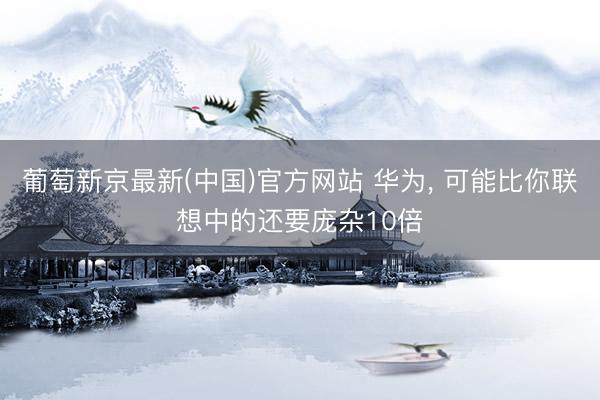 葡萄新京最新(中国)官方网站 华为， 可能比你联想中的还要庞杂10倍