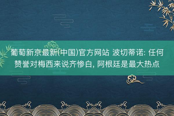 葡萄新京最新(中国)官方网站 波切蒂诺: 任何赞誉对梅西来说齐惨白， 阿根廷是最大热点